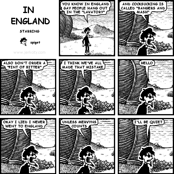 spigot: YOU KNOW IN ENGLAND GAY PEOPLE HANG OUT IN THE "LAVATORY"
spigot: AND COCKSUCKING IS CALLED "BANGERS AND MASH"
spigot: ALSO DON'T ORDER A "PINT OF BITTER"
spigot: I THINK WE'VE ALL MADE THAT MISTAKE
spigot: HELLO
spigot: OKAY I LIED I NEVER WENT TO ENGLAND
spigot: UNLESS MERVYNS COUNTS
spigot: I'LL BE QUIET