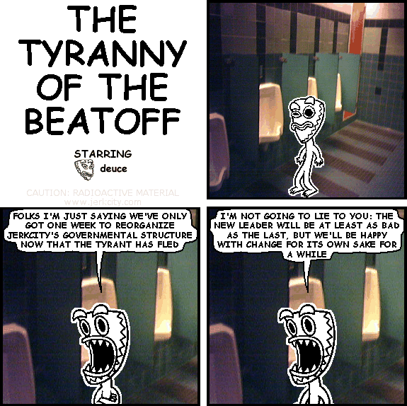 deuce: FOLKS I'M JUST SAYING WE'VE ONLY GOT ONE WEEK TO REORGANIZE JERKCITY'S GOVERNMENTAL STRUCTURE NOW THAT THE TYRANT HAS FLED
deuce: I'M NOT GOING TO LIE TO YOU: THE NEW LEADER WILL BE AT LEAST AS BAD AS THE LAST, BUT WE'LL BE HAPPY WITH CHANGE FOR ITS OWN SAKE FOR A WHILE