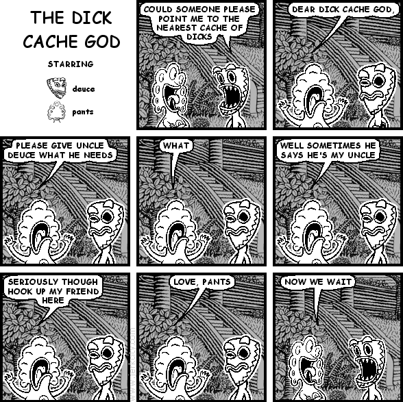 deuce: COULD SOMEONE PLEASE POINT ME TO THE NEAREST CACHE OF DICKS
pants: DEAR DICK CACHE GOD,
pants: PLEASE GIVE UNCLE DEUCE WHAT HE NEEDS
pants: WHAT
pants: WELL SOMETIMES HE SAYS HE'S MY UNCLE
pants: SERIOUSLY THOUGH HOOK UP MY FRIEND HERE
pants: LOVE, PANTS
pants: NOW WE WAIT
