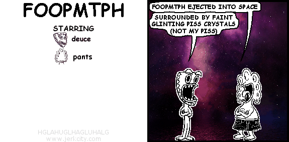 pants: FOOPMTPH EJECTED INTO SPACE
deuce: SURROUNDED BY FAINT GLINTING PISS CRYSTALS (NOT MY PISS)