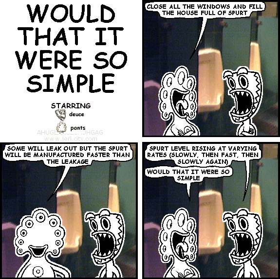 pants: CLOSE ALL THE WINDOWS AND FILL THE HOUSE FULL OF SPURT
pants: SOME WILL LEAK OUT BUT THE SPURT WILL BE MANUFACTURED FASTER THAN THE LEAKAGE
deuce: SPURT LEVELS RISING AT VARYING RATES (SLOWLY, THEN FAST, THEN SLOWLY AGAIN)
pants: WOULD THAT IT WERE SO SIMPLE