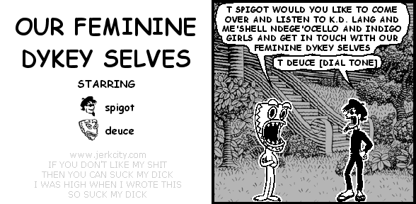deuce: T SPIGOT WOULD YOU LIKE TO COME OVER AND LISTEN TO K.D. LANG AND ME'SHELL NDEGE'OCELLO AND INDIGO GIRLS AND GET IN TOUCH WITH OUR FEMININE DYKEY SELVES
spigot: T DEUCE [DIAL TONE]