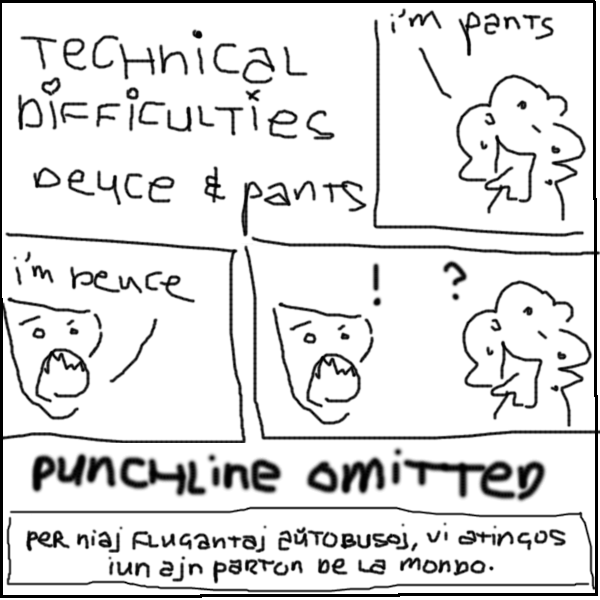 pants: I'M PANTS
deuce: I'M DEUCE
deuce: !
pants: ?
: PUNCHLINE OMITTED
: per niaj flugantaj a&#365;tobusoj, vi atingos iun ajn parton de la mondo