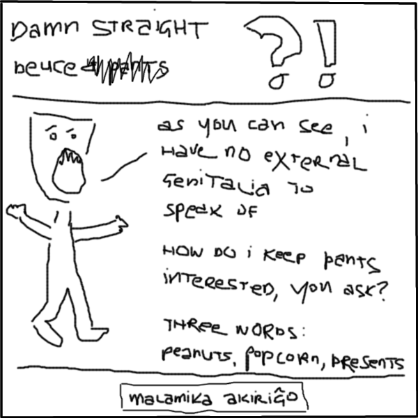 deuce: AS YOU CAN SEE, I HAVE NO EXTERNAL GENITALIA TO SPEAK OF
deuce: HOW DO I KEEP PANTS INTERESTED, YOU ASK?
deuce: THREE WORDS: PEANUTS, POPCORN, PRESENTS
: malamika akiri&#285;o