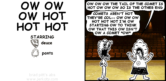 pants: OW OW OW THE TAIL OF THE COMET IS HOT OW OW OW SO IS THE OTHER END
deuce: COMETS AREN'T HOT THEY'RE COL-- OW OW OW HOT HOT HOT I'M OW STARTING OW TO THINK OW THAT THIS OW ISN'T OW A COMET *OW*