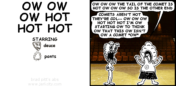 pants: OW OW OW THE TAIL OF THE COMET IS HOT OW OW OW SO IS THE OTHER END
deuce: COMETS AREN'T HOT THEY'RE COL-- OW OW OW HOT HOT HOT I'M OW STARTING OW TO THINK OW THAT THIS OW ISN'T OW A COMET *OW*