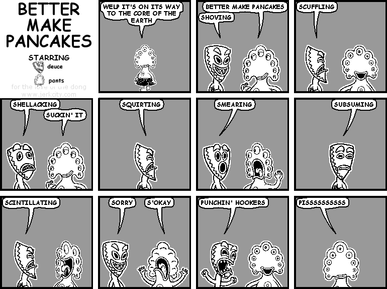 pants: WELP IT'S ON ITS WAY TO THE CORE OF THE EARTH
pants: BETTER MAKE PANCAKES
deuce: SHOVING
deuce: SCUFFLING
deuce: SHELLACKING
pants: SUCKIN' IT
deuce: SQUIRTING
deuce: SMEARING
deuce: SUBSUMING
deuce: SCINTILLATING
deuce: SORRY
pants: S'OKAY
deuce: PUNCHIN' HOOKERS
pants: PISSSSSSSSSS