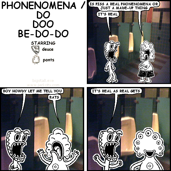 pants: IS PISS A REAL PHONENOMENA OR JUST A MADE-UP THING
deuce: IT'S REAL
deuce: BOY HOWDY LET ME TELL YOU
pants: RATS
deuce: IT'S REAL AS REAL GETS