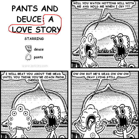 pants: WILL YOU WATCH NOTTING HILL WITH ME AND HOLD ME WHEN I CRY ???
deuce: I WILL BEAT YOU ABOUT THE HEAD UNTIL YOU THINK YOU'RE COACH FROM CHEERS
pants: OW OW BUT HE'S DEAD OW OW OW OKAY LYING STILL
