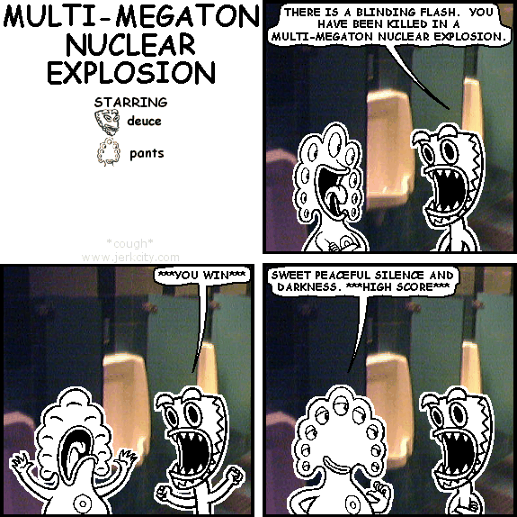 deuce: THERE IS A BLINDING FLASH. YOU HAVE BEEN KILLED IN A MULTI-MEGATON NUCLEAR EXPLOSION.
deuce: ***YOU WIN***
pants: SWEET PEACEFUL SILENCE AND DARKNESS. ***HIGH SCORE***