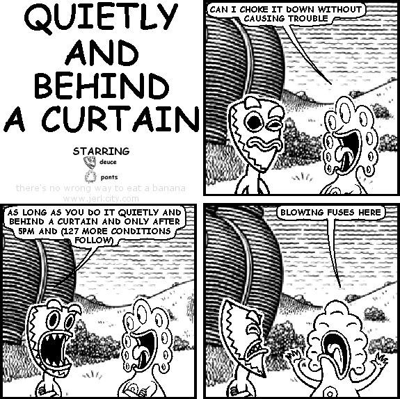 pants: CAN I CHOKE IT DOWN WITHOUT CAUSING TROUBLE
deuce: AS LONG AS YOU DO IT QUIETLY AND BEHIND A CURTAIN AND ONLY AFTER 5PM AND (127 MORE CONDITIONS FOLLOW)
pants: BLOWING FUSES HERE