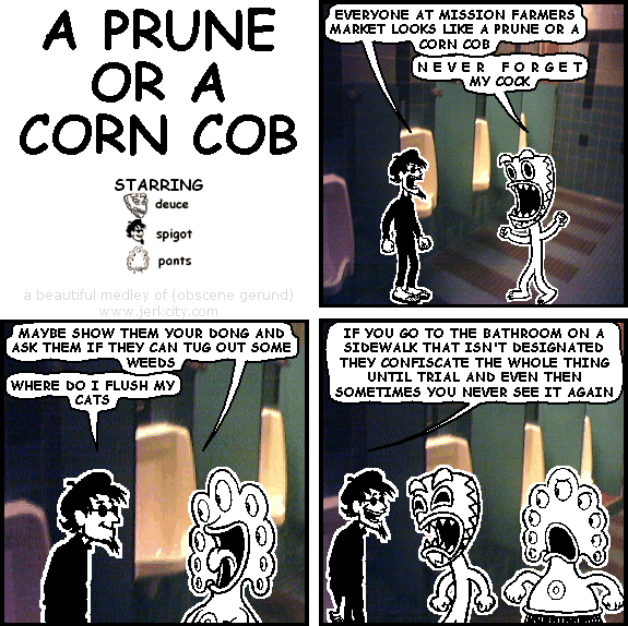 spigot: EVERYONE AT MISSION FARMERS MARKET LOOKS LIKE A PRUNE OR A CORN COB
deuce: N E V E R  F O R G E T MY COCK
pants: MAYBE SHOW THEM YOUR DONG AND ASK THEM IF THEY CAN TUG OUT SOME WEEDS
spigot: WHERE DO I FLUSH MY CATS
spigot: IF YOU GO TO THE BATHROOM ON A SIDEWALK THAT ISN'T DESIGNATED THEY CONFISCATE THE WHOLE THING UNTIL TRIAL AND EVEN THEN SOMETIMES YOU NEVER SEE IT AGAIN