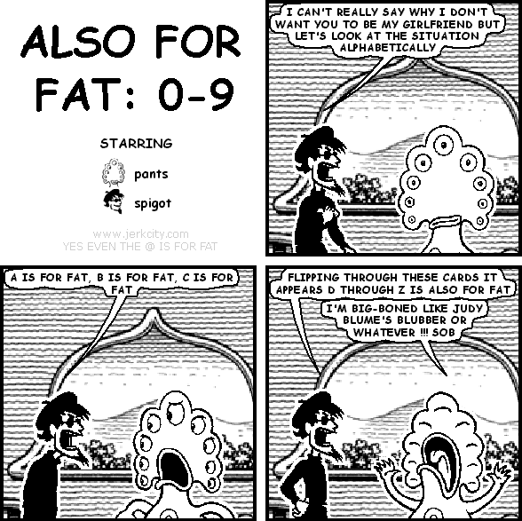 spigot: I CAN'T REALLY SAY WHY I DON'T WANT YOU TO BE MY GIRLFRIEND BUT LET'S LOOK AT THE SITUATION ALPHABETICALLY
spigot: A IS FOR FAT, B IS FOR FAT, C IS FOR FAT
spigot: FLIPPING THROUGH THESE CARDS IT APPEARS D THROUGH Z IS ALSO FOR FAT
pants: I'M BIG-BONED LIKE JUDY BLUME'S BLUBBER OR WHATEVER !!! SOB
