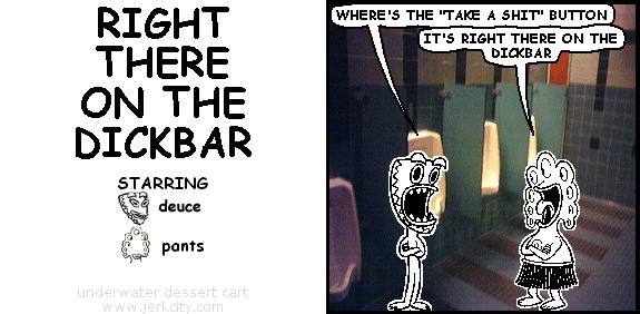 deuce: WHERE'S THE "TAKE A SHIT" BUTTON
pants: IT'S RIGHT THERE ON THE DICKBAR