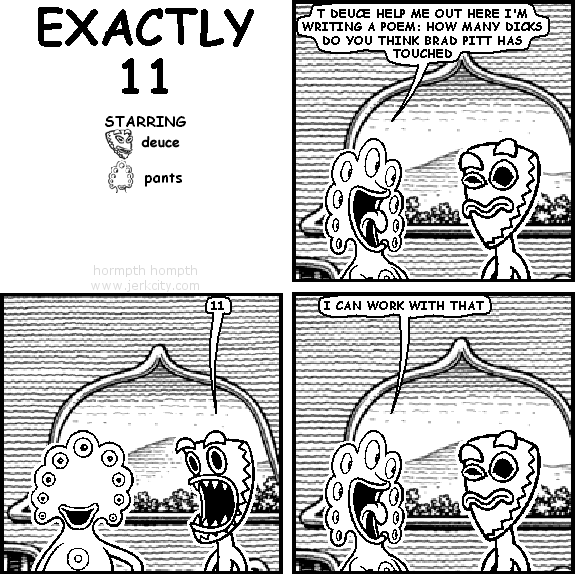 pants: T DEUCE HELP ME OUT HERE I'M WRITING A POEM: HOW MANY DICKS DO YOU THINK BRAD PITT HAS TOUCHED
deuce: 11
pants: I CAN WORK WITH THAT