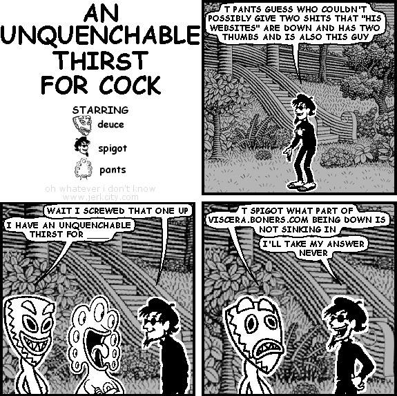 spigot: T PANTS GUESS WHO COULDN'T POSSIBLY GIVE TWO SHITS THAT "HIS WEBSITES" ARE DOWN AND HAS TWO THUMBS AND IS ALSO THIS GUY
spigot: WAIT I SCREWED THAT ONE UP
deuce: I HAVE AN UNQUENCHABLE THIRST FOR ____
deuce: T SPIGOT WHAT PART OF VISCERA.BONERS.COM BEING DOWN IS NOT SINKING IN
spigot: I'LL TAKE MY ANSWER NEVER