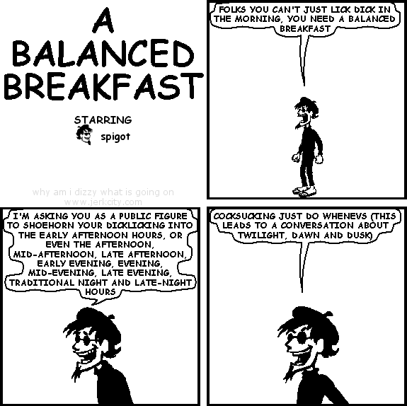 spigot: FOLKS YOU CAN'T JUST LICK DICK IN THE MORNING, YOU NEED A BALANCED BREAKFAST
spigot: I'M ASKING YOU AS A PUBLIC FIGURE TO SHOEHORN YOUR DICKLICKING INTO THE EARLY AFTERNOON HOURS, OR EVEN THE AFTERNOON, MID-AFTERNOON, LATE AFTERNOON, EARLY EVENING, EVENING, TRADITIONAL NIGHT AND LATE-NIGHT HOURS
spigot: COCKSUCKING JUST DO WHENEVS (THIS LEADS TO A CONVERSATION ABOUT TWILIGHT, DAWN AND DUSK)