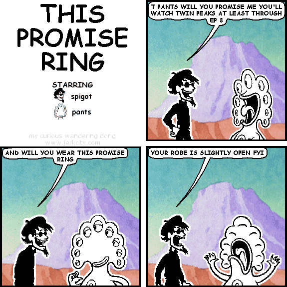 spigot: T PANTS WILL YOU PROMISE ME YOU'LL WATCH TWIN PEAKS AT LEAST THROUGH EP 8
spigot: AND WILL YOU WEAR THIS PROMISE RING
spigot: YOUR ROBE IS SLIGHTLY OPEN FYI
