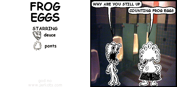 deuce: WHY ARE YOU STILL UP
pants: COUNTING FROG EGGS