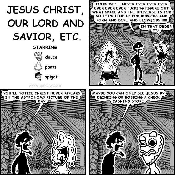 spigot: FOLKS WE'LL NEVER EVER EVER EVER EVER EVER EVER FUCKING FIGURE OUT WHAT SPACE AND THE UNIVERSE IS FOR SO LET'S LINE UP FOR BURGERS AND PORN AND DOPE AND BLOWJOBS!!!!!!!
deuce: IN THAT ORDER??/
spigot: YOU'LL NOTICE CHRIST NEVER APPEARS IN THE ASTRONOMY PICTURE OF THE DAY
spigot: MAYBE YOU CAN ONLY SEE JESUS BY DRINKING OR ROBBING A CHECK CASHING STORE