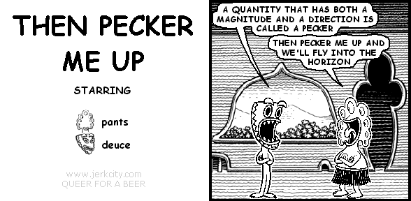 deuce: A QUANTITY THAT HAS BOTH A MAGNITUDE AND A DIRECTION IS CALLED A PECKER
pants: THEN PECKER ME UP AND WE'LL FLY INTO THE HORIZON
