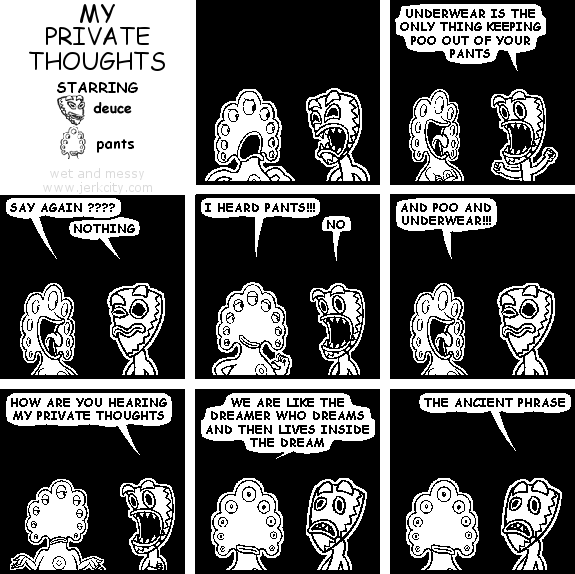 deuce: UNDERWEAR IS THE ONLY THING KEEPING POO OUT OF YOUR PANTS
pants: SAY AGAIN ????
deuce: NOTHING
pants: I HEARD PANTS!!!
deuce: NO
pants: AND POO AND UNDERWEAR!!!
deuce: HOW ARE YOU HEARING MY PRIVATE THOUGHTS
pants: WE ARE LIKE THE DREAMER WHO DREAMS AND THEN LIVES INSIDE THE DREAM
deuce: THE ANCIENT PHRASE