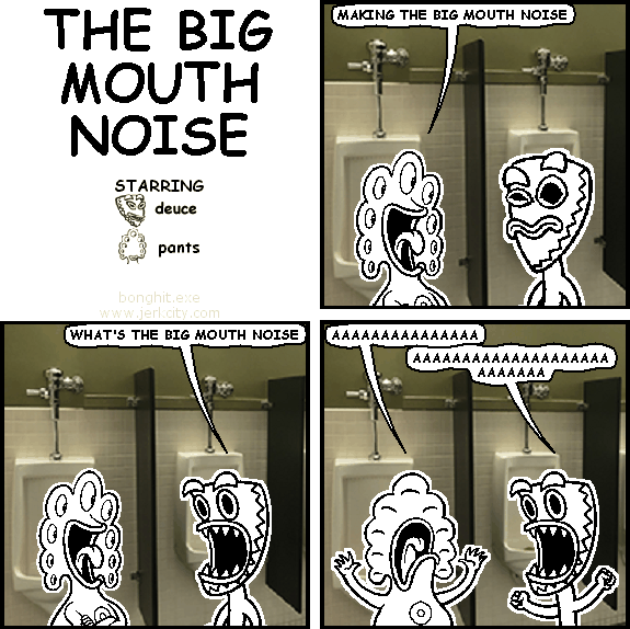 pants: MAKING THE BIG MOUTH NOISE
deuce: WHAT'S THE BIG MOUTH NOISE
pants: AAAAAAAAAAAAAAA
deuce: AAAAAAAAAAAAAAAAAAAAAAAAAAA