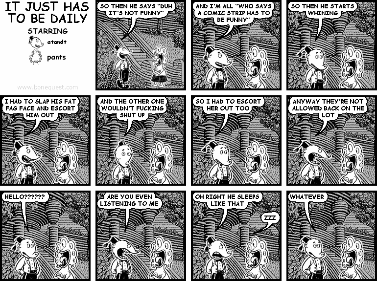 atandt: SO THEN HE SAYS "DUH IT'S NOT FUNNY"
atandt: AND I'M ALL "WHO SAYS A COMIC STRIP HAS TO BE FUNNY"
atandt: SO THEN HE STARTS WHINING
atandt: I HAD TO SLAP HIS FAT FAG FACE AND ESCORT HIM OUT
atandt: AND THE OTHER ONE WOULDN'T FUCKING SHUT UP
atandt: SO I HAD TO ESCORT HER OUT TOO
atandt: ANYWAY THEY'RE NOT ALLOWED BACK ON THE LOT
atandt: HELLO??????
atandt: ARE YOU EVEN LISTENING TO ME
atandt: OH RIGHT HE SLEEPS LIKE THAT
pants: ZZZ
atandt: WHATEVER