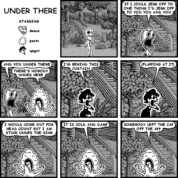 deuce: IF I COULD JERK OFF TO ONE THING I'D JERK OFF TO YOU YOU AND YOU
deuce: AND YOU UNDER THERE
pants: THERE'S NOBODY UNDER HERE
spigot: I'M BEHIND THIS CURTAIN
spigot: (FLAPPING AT IT)
pants: I WOULD COME OUT FOR HEAD COUNT BUT I AM STUCK UNDER THE SINK
pants: IT IS COLD AND DAMP
pants: SOMEBODY LEFT THE CAP OFF THE 409