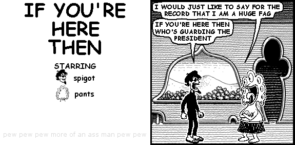 pants: I WOULD JUST LIKE TO SAY FOR THE RECORD THAT I AM A HUGE FAG
spigot: IF YOU'RE HERE THEN WHO'S GUARDING THE PRESIDENT