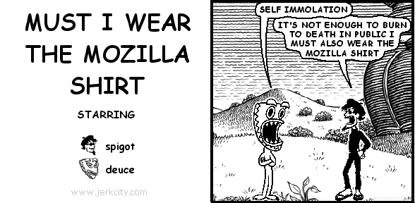 deuce: SELF IMMOLATION
spigot: IT'S NOT ENOUGH TO BURN TO DEATH IN PUBLIC I MUST ALSO WEAR THE MOZILLA SHIRT