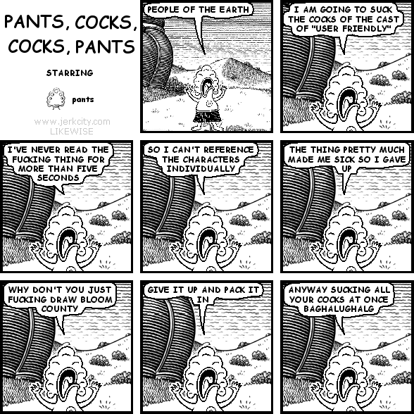 pants: PEOPLE OF THE EARTH
pants: I AM GOING TO SUCK THE COCKS OF THE CAST OF "USER FRIENDLY"
pants: I'VE NEVER READ THE FUCKING THING FOR MORE THAN FIVE SECONDS
pants: SO I CAN'T REFERENCE THE CHARACTERS INDIVIDUALLY
pants: THE THING PRETTY MUCH MADE ME SICK SO I GAVE UP
pants: WHY DON'T YOU JUST FUCKING DRAW BLOOM COUNTY
pants: GIVE IT UP AND PACK IT IN
pants: ANYWAY SUCKING ALL YOUR COCKS AT ONCE BAGHALUGHALG

