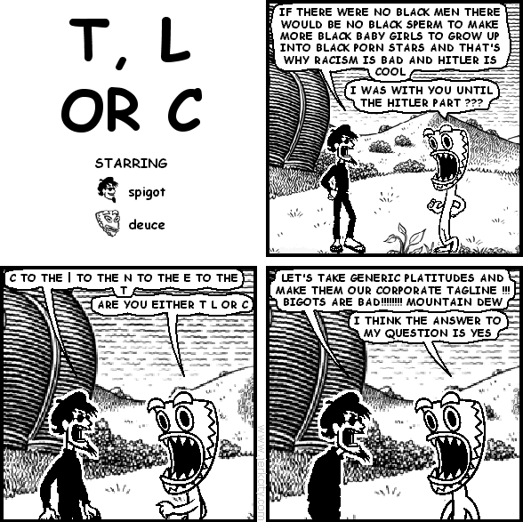 spigot: IF THERE WERE NO BLACK MEN THERE WOULD BE NO BLACK SPERM TO MAKE MORE BLACK BABY GIRLS TO GROW UP INTO BLACK PORN STARS AND THAT'S WHY RACISM IS BAD AND HITLER IS COOL
deuce: I WAS WITH YOU UNTIL THE HITLER PART ???
spigot: C TO THE | TO THE N TO THE E TO THE T
deuce: ARE YOU EITHER T L OR C
spigot: LET'S TAKE GENERIC PLATITUDES AND MAKE THEM OUR CORPORATE TAGLINE !!! BIGOTS ARE BAD!!!!!!!!!!!!!! MOUNTAIN DEW
deuce: I THINK THE ANSWER TO MY QUESTION IS YES
