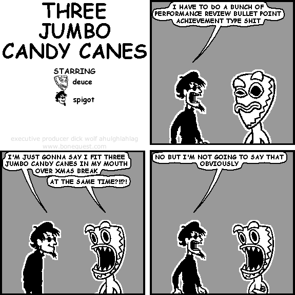 spigot: i have to do a bunch of performance review bullet point achievement type shit
spigot: i'm just gonna say i fit three jumbo candy canes in my mouth over xmas break
deuce: at the same time?!!?!
spigot: no but i'm not going to say that obviously