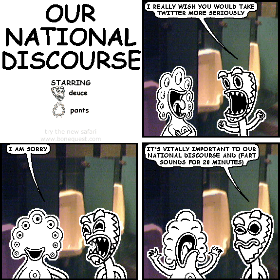 deuce: I really wish you would take Twitter more seriously
pants: i am sorry
deuce: it's vitally important to our national discourse and (fart sounds for 20 minutes)