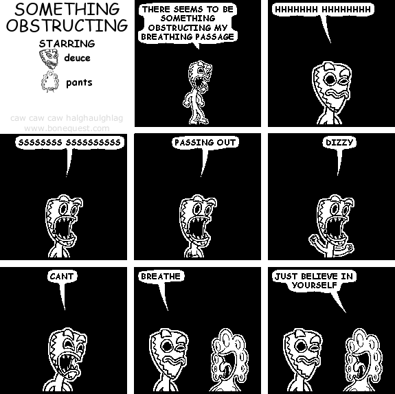 deuce: THERE SEEMS TO BE SOMETHING OBSTRUCTING MY BREATHING PASSAGE
deuce: HHHHHHH HHHHHHHH
deuce: SSSSSSSS SSSSSSSSSS
deuce: PASSING OUT
deuce: DIZZY
deuce: CANT
deuce: BREATHE
pants: JUST BELIEVE IN YOURSELF