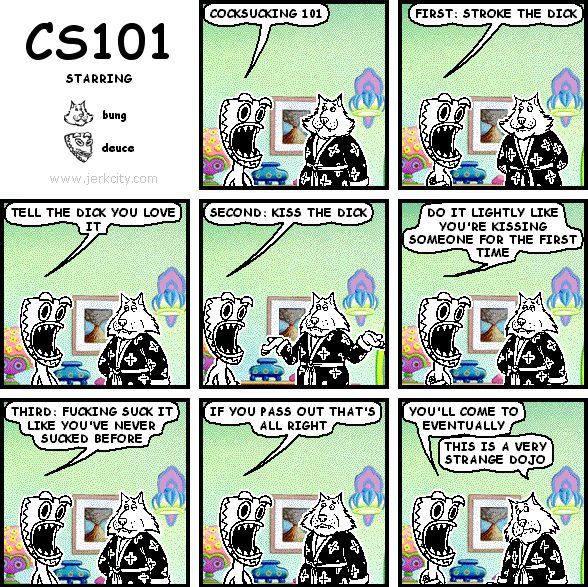 deuce: COCKSUCKING 101
deuce: FIRST: STROKE THE DICK
deuce: TELL THE DICK YOU LOVE IT
deuce: SECOND: KISS THE DICK
deuce: DO IT LIGHTLY LIKE YOU'RE KISSING SOMEONE FOR THE FIRST TIME
deuce: FUCKING SUCK IT LIKE YOU'VE NEVER SUCKED BEFORE
deuce: IF YOU PASS OUT THAT'S ALL RIGHT
deuce: YOU'LL COME TO EVENTUALLY
bung: THIS IS A VERY STRANGE DOJO
