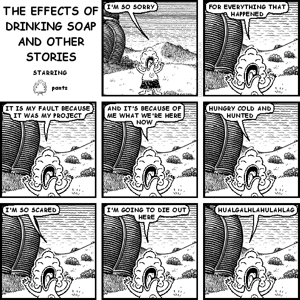 pants: I'M SO SORRY
pants: FOR EVERYTHING THAT HAPPENED
pants: IT IS MY FAULT BECAUSE IT WAS MY PROJECT
pants: AND IT'S BECAUSE OF ME THAT WE'RE HERE NOW
pants: HUNGRY COLD AND HUNTED
pants: I'M SO SCARED
pants: I'M GOING TO DIE OUT HERE
pants: HUALGALHLAHULAHLAG
