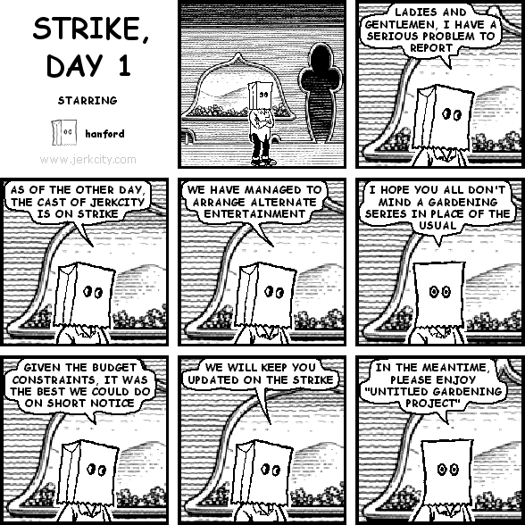 hanford: LADIES AND GENTLEMEN, I HAVE A SERIOUS PROBLEM TO REPORT
hanford: AS OF THE OTHER DAY, THE CAST OF JERKCITY IS ON STRIKE
hanford: WE HAVE MANAGED TO ARRANGE ALTERNATE ENTERTAINMENT
hanford: I HOPE YOU ALL DON'T MIND A GARDENING SERIES IN PLACE OF THE USUAL
hanford: GIVEN THE BUDGET CONSTRAINTS, IT WAS THE BEST WE COULD DO ON SHORT NOTICE
hanford: WE WILL KEEP YOU UPDATED ON THE STRIKE
hanford: IN THE MEANTIME, PLEASE ENJOY "UNTITLED GARDENING PROJECT"
