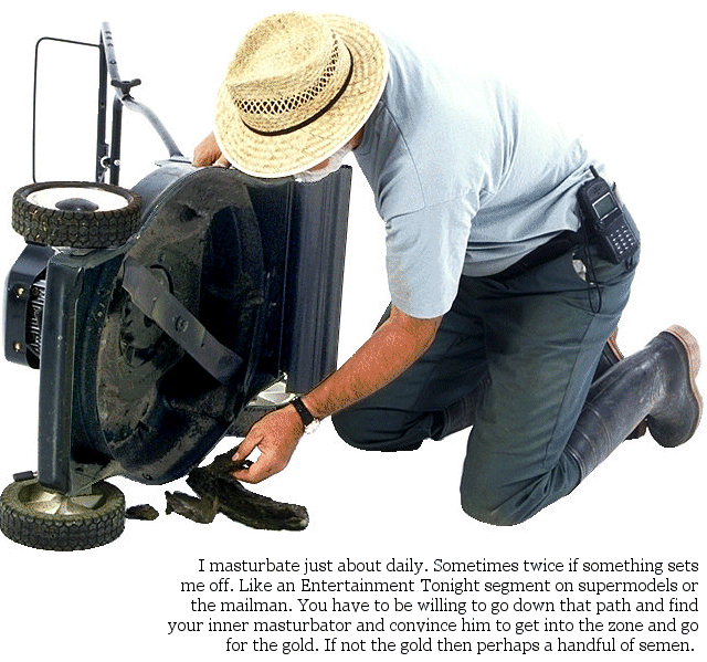 : I masturbate just about daily. Sometimes twice if something sets me off. Like an Entertainment Tonight segment on supermodels or the mailman. You have to be willing to go down that path and find your inner masturbator and convince him to get into the zone and go for the gold. If not the gold then perhaps a handful of semen.