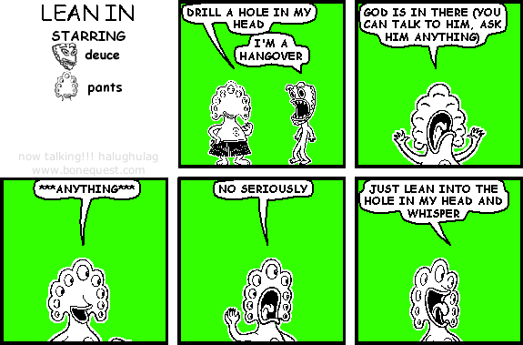 pants: drill a hole in my head
deuce: I'm a hangover
pants: god is in there (you can talk to him, ask him anything)
pants: ***anything***
pants: no seriously
pants: just lean into the hole in my head and whisper