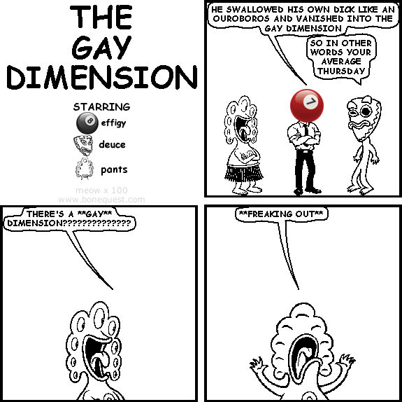 effigy: he swallowed his own dick like an ouroboros and vanished into the gay dimension
deuce: so in other words your average Thursday
pants: there's a **gay** dimension??????????????
pants: **freaking out**