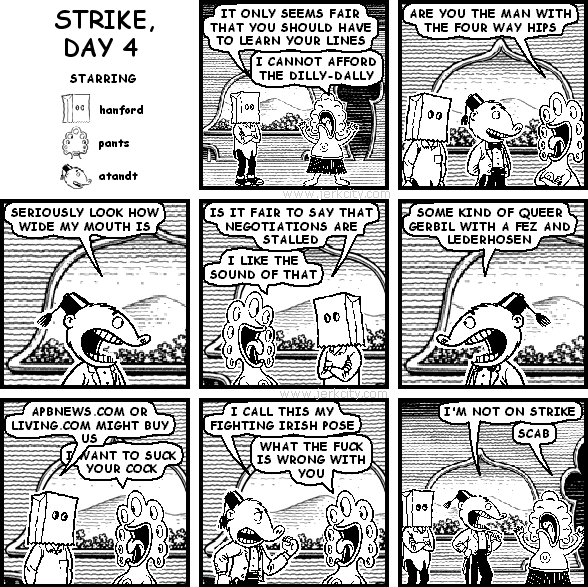 hanford: IT ONLY SEEMS FAIR THAT YOU SHOULD HAVE TO LEARN YOUR LINES
pants: I CANNOT AFFORD THE DILLY-DALLY
pants: ARE YOU THE MAN WITH THE FOUR WAY HIPS
atandt: SERIOUSLY LOOK HOW WIDE MY MOUTH IS
hanford: IS IT FAIR TO SAY THAT NEGOTIATIONS ARE STALLED
pants: I LIKE THE SOUND OF THAT
atandt: SOME KIND OF QUEER GERBIL WITH A FEZ AND LEDERHOSEN
hanford: APBNEWS.COM OR LIVING.COM MIGHT BUY US
pants: I WANT TO SUCK YOUR COCK
atandt: I CALL THIS MY FIGHTING IRISH POSE
pants: WHAT THE FUCK IS WRONG WITH YOU
atandt: I'M NOT ON STRIKE
pants: SCAB