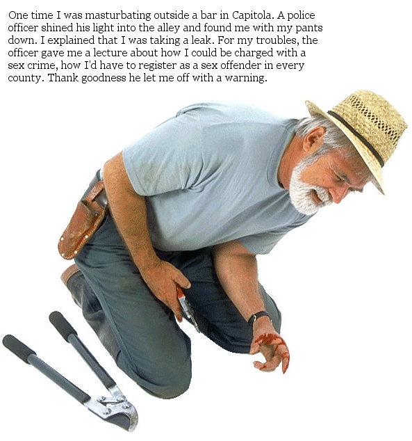 : One time I was masturbating outside a bar in Capitola.  A police officer shined his light into the alley and found me with my pants down.  I explained that I was taking a leak.  For my troubles, the officer gave me a lecture about how I could be charged with a sex crime, how I'd have to register as a sex offender in every county.  Thank goodness he let me off with a warning.