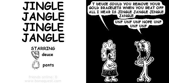 pants: t deuce could you remove your gold bracelets when you beat off all i hear is jingle jangle jingle jangle
deuce: unf unf unf nope unf unf unf