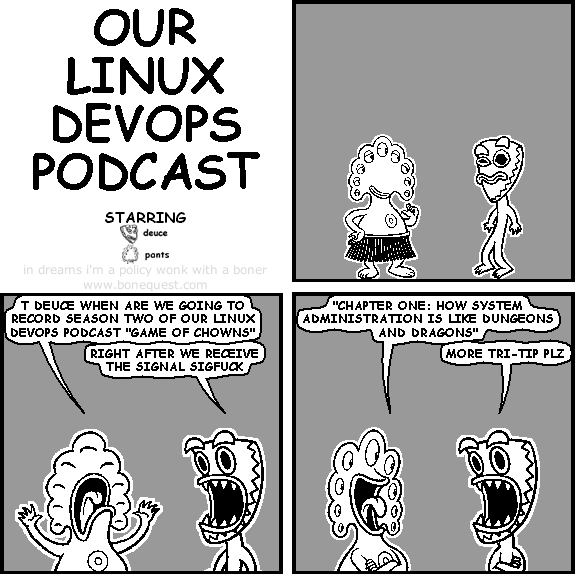 pants: t deuce when are we going to record season two of our linux devops podcast "game of chowns"
deuce: right after we receive the signal SIGFUCK
pants: "chapter one: how system administration is like dungeons and dragons"
deuce: more tri-tip plz