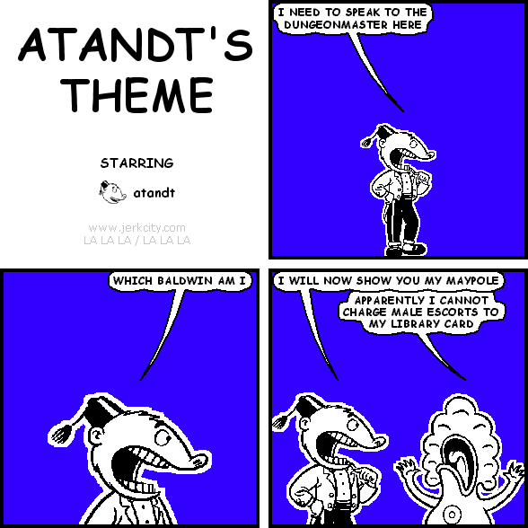 atandt: I NEED TO SPEAK TO THE DUNGEONMASTER HERE
atandt: WHICH BALDWIN AM I
atandt: I WILL NOW SHOW YOU MY MAYPOLE
pants: APPARENTLY I CANNOT CHARGE MALE ESCORTS TO MY LIBRARY CARD
