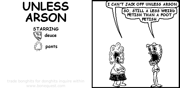 pants: i can't jack off unless arson
deuce: so, still a less weird fetish than a foot fetish