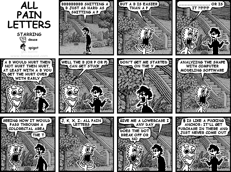 spigot: bbbbbbbbb shitting a b just as hard as shitting a p
deuce: but a B is easier than a P
deuce: ..................... OR IS IT ?!?!?!?
spigot: a B would hurt then not hurt then hurt, at least with a b you get the hurt over with early
deuce: well the b (or p or P) can get stuck
spigot: don't get me started on the Y
deuce: ANALYZING THE SHAPE WITH COMPUTER MODELING SOFTWARE
deuce: SEEING HOW IT WOULD PASS THROUGH A COLORECTAL AREA
spigot: the T
deuce: J, K, X, Z: all pain letters
spigot: give a lowercase i any day
deuce: does the dot break off or no
deuce: $ is like a fucking anchor
deuce: IT'LL GET PURCHASE IN THERE AND JUST NEVER COME OUT
deuce: this is one of our stranger conversations (and that's saying something)
spigot: saving as pdf