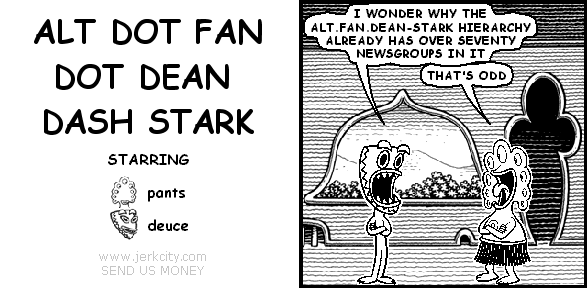 deuce: I WONDER WHY THE ALT.FAN.DEAN-STARK HIERARCHY ALREADY HAS OVER SEVENTY NEWSGROUPS IN IT
pants: THAT'S ODD